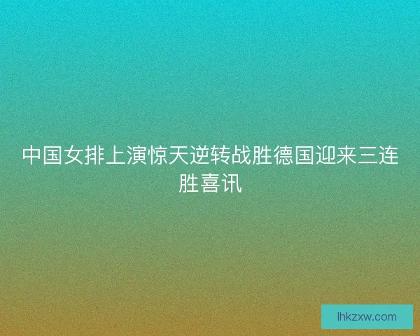 中国女排上演惊天逆转战胜德国迎来三连胜喜讯