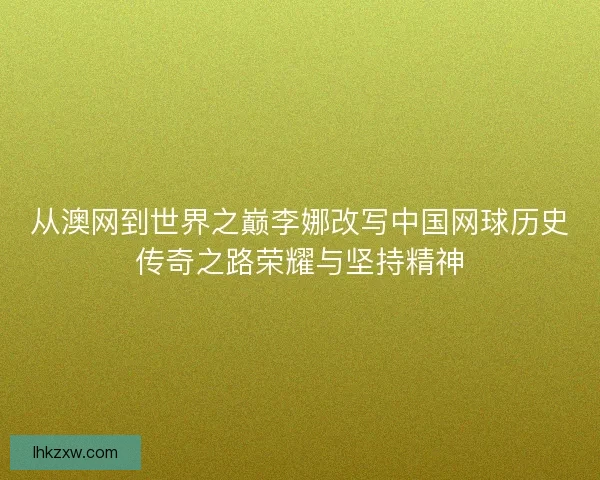 从澳网到世界之巅李娜改写中国网球历史传奇之路荣耀与坚持精神